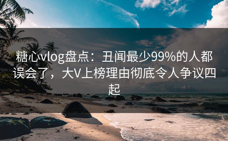 糖心vlog盘点：丑闻最少99%的人都误会了，大V上榜理由彻底令人争议四起
