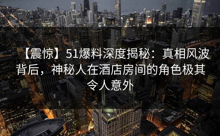 【震惊】51爆料深度揭秘：真相风波背后，神秘人在酒店房间的角色极其令人意外