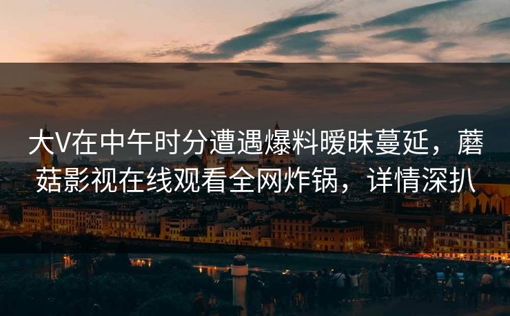 大V在中午时分遭遇爆料暧昧蔓延，蘑菇影视在线观看全网炸锅，详情深扒