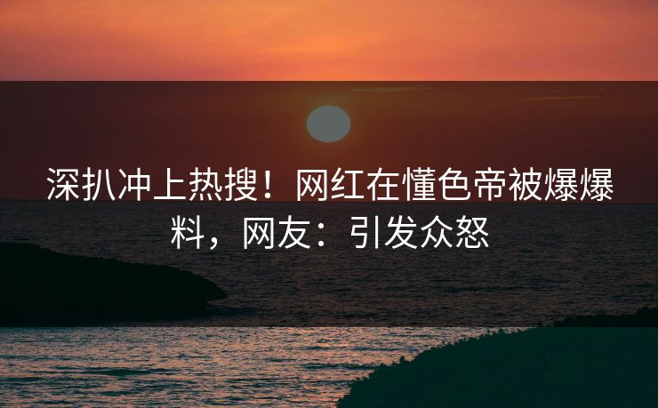 深扒冲上热搜！网红在懂色帝被爆爆料，网友：引发众怒