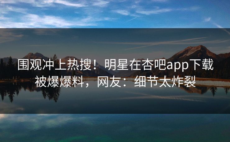 围观冲上热搜！明星在杏吧app下载被爆爆料，网友：细节太炸裂  第1张