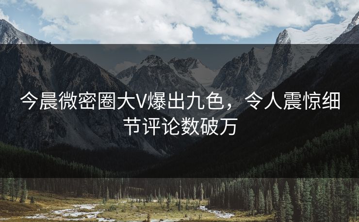 今晨微密圈大V爆出九色，令人震惊细节评论数破万