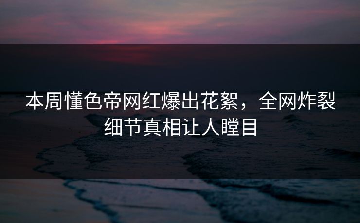 本周懂色帝网红爆出花絮，全网炸裂细节真相让人瞠目