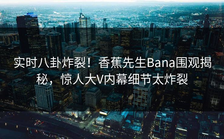 实时八卦炸裂！香蕉先生Bana围观揭秘，惊人大V内幕细节太炸裂