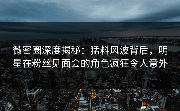微密圈深度揭秘：猛料风波背后，明星在粉丝见面会的角色疯狂令人意外