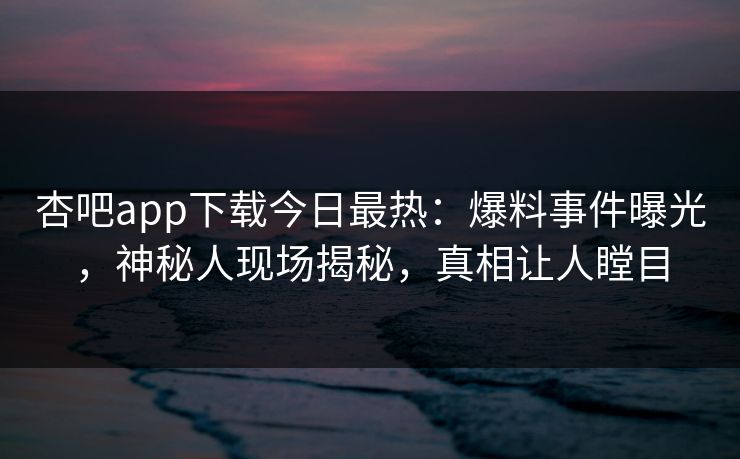 杏吧app下载今日最热：爆料事件曝光，神秘人现场揭秘，真相让人瞠目