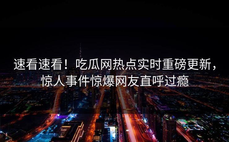 速看速看！吃瓜网热点实时重磅更新，惊人事件惊爆网友直呼过瘾  第1张