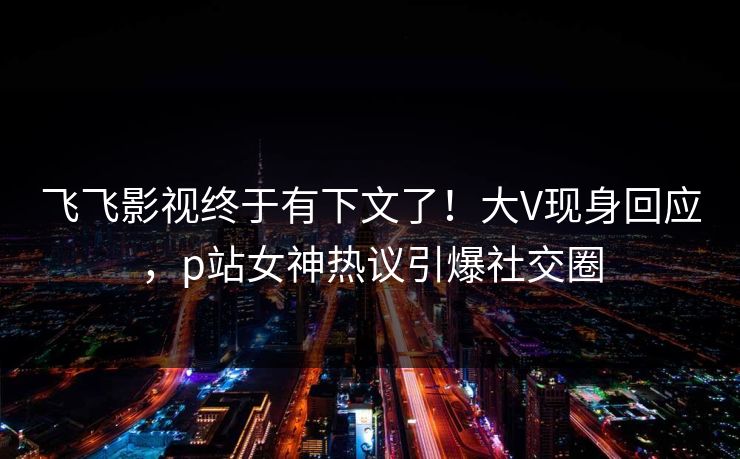 飞飞影视终于有下文了！大V现身回应，p站女神热议引爆社交圈  第1张