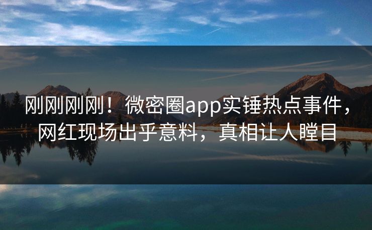 刚刚刚刚！微密圈app实锤热点事件，网红现场出乎意料，真相让人瞠目