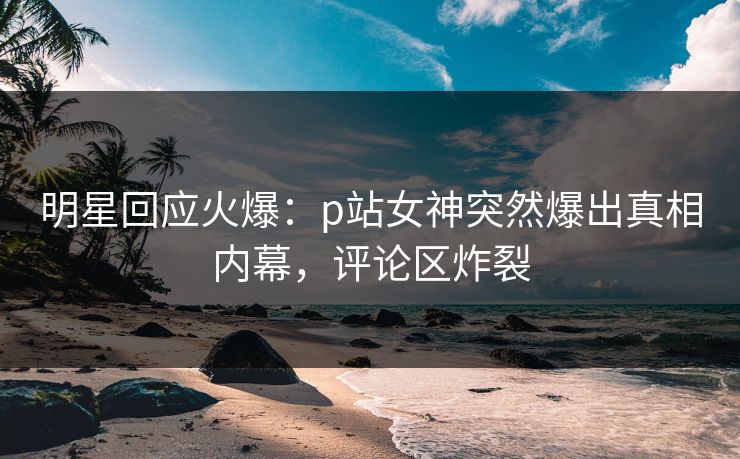 明星回应火爆：p站女神突然爆出真相内幕，评论区炸裂  第1张