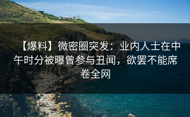 【爆料】微密圈突发：业内人士在中午时分被曝曾参与丑闻，欲罢不能席卷全网