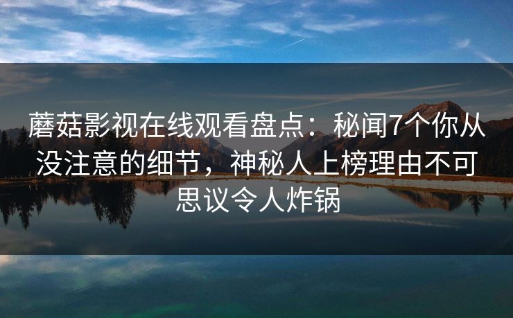 蘑菇影视在线观看盘点：秘闻7个你从没注意的细节，神秘人上榜理由不可思议令人炸锅  第1张