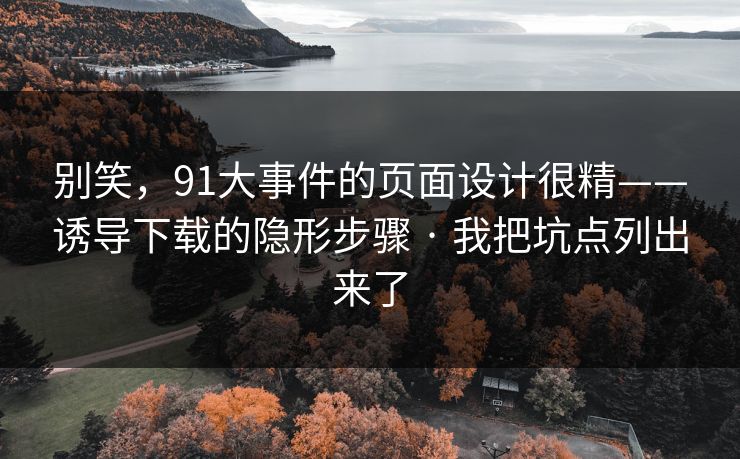 别笑，91大事件的页面设计很精——诱导下载的隐形步骤 · 我把坑点列出来了  第1张