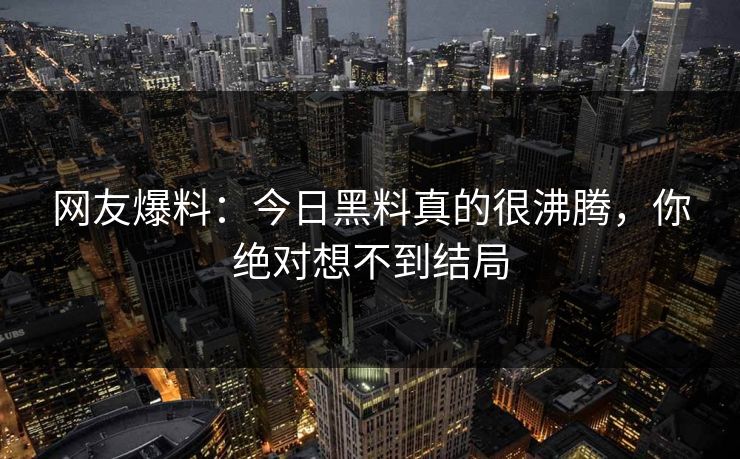 网友爆料：今日黑料真的很沸腾，你绝对想不到结局