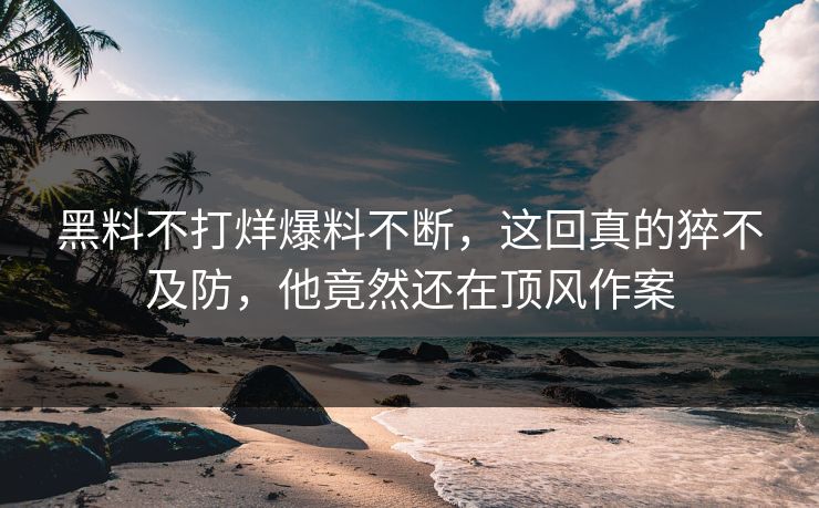 黑料不打烊爆料不断，这回真的猝不及防，他竟然还在顶风作案