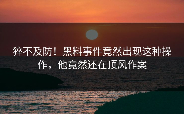 猝不及防！黑料事件竟然出现这种操作，他竟然还在顶风作案  第1张