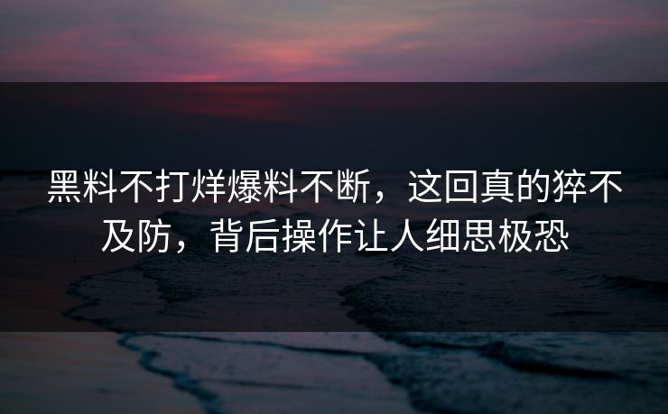 黑料不打烊爆料不断，这回真的猝不及防，背后操作让人细思极恐