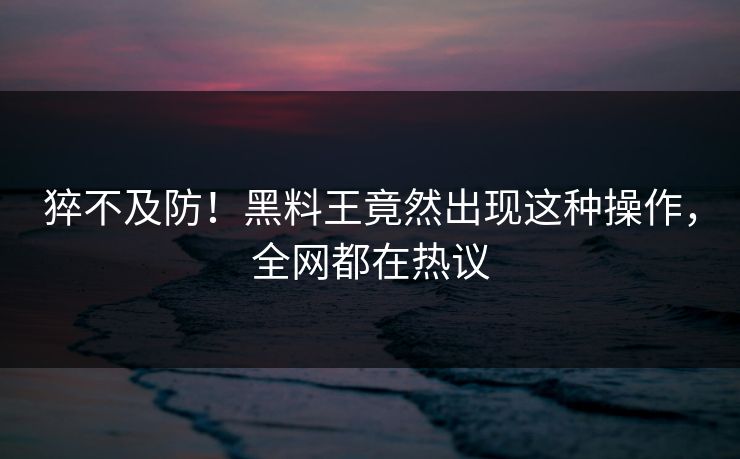 猝不及防！黑料王竟然出现这种操作，全网都在热议