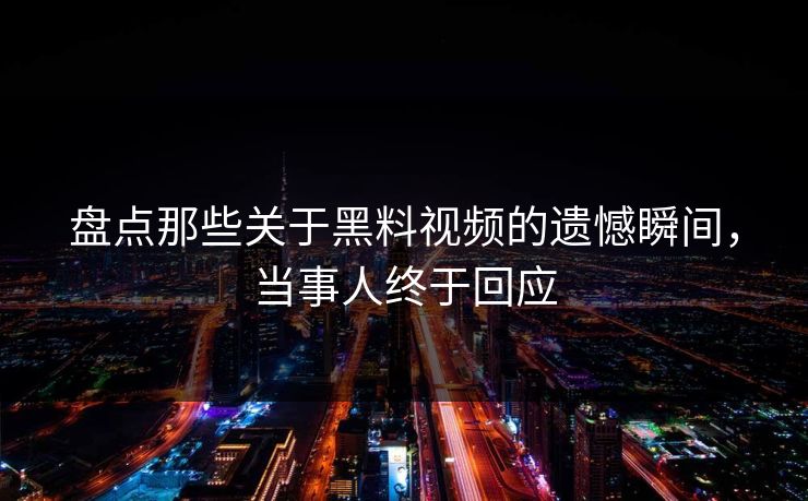 盘点那些关于黑料视频的遗憾瞬间，当事人终于回应