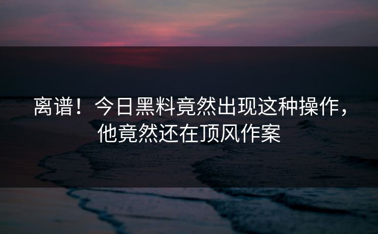 离谱！今日黑料竟然出现这种操作，他竟然还在顶风作案