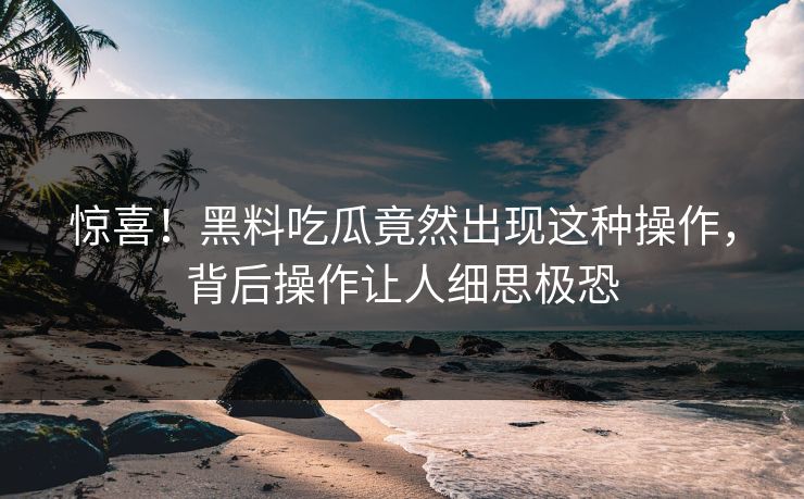 惊喜！黑料吃瓜竟然出现这种操作，背后操作让人细思极恐