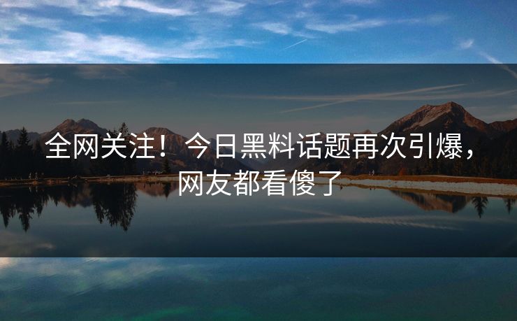 全网关注！今日黑料话题再次引爆，网友都看傻了  第1张