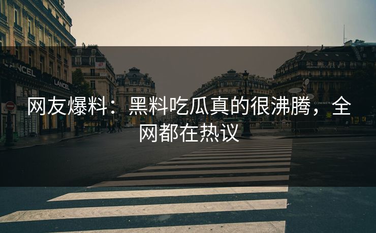 网友爆料：黑料吃瓜真的很沸腾，全网都在热议