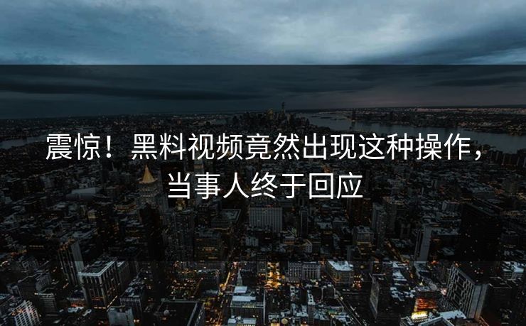 震惊！黑料视频竟然出现这种操作，当事人终于回应