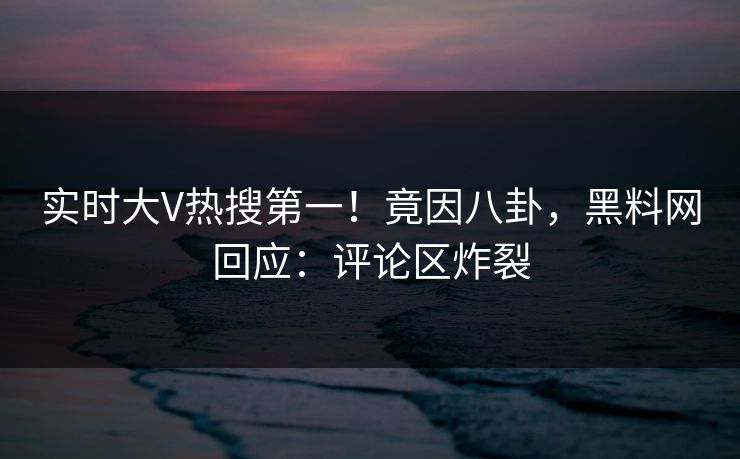 实时大V热搜第一！竟因八卦，黑料网回应：评论区炸裂  第1张
