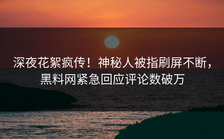 深夜花絮疯传！神秘人被指刷屏不断，黑料网紧急回应评论数破万  第1张