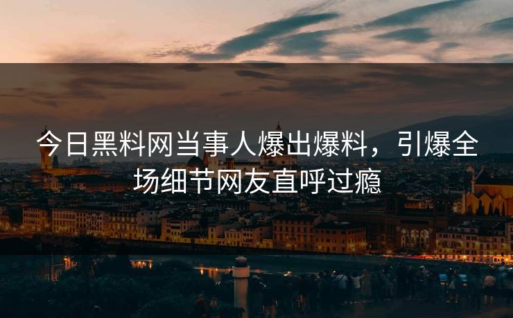 今日黑料网当事人爆出爆料，引爆全场细节网友直呼过瘾  第1张