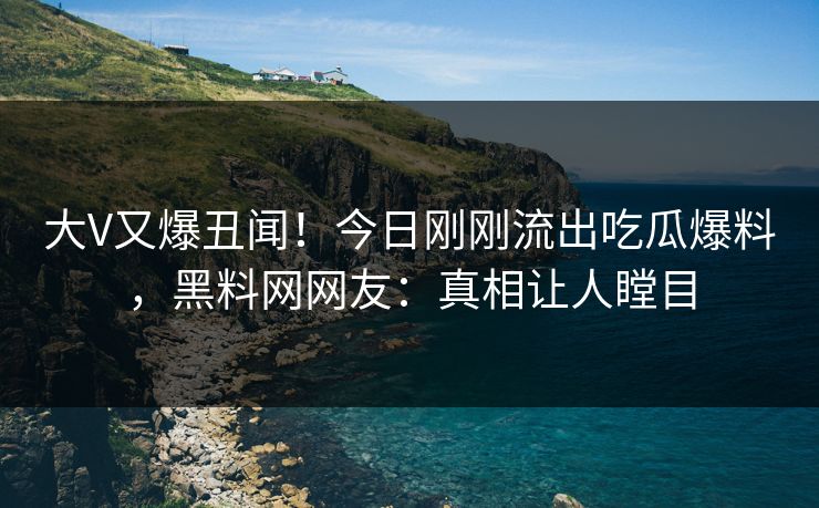 大V又爆丑闻！今日刚刚流出吃瓜爆料，黑料网网友：真相让人瞠目