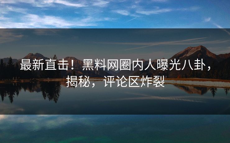 最新直击！黑料网圈内人曝光八卦，揭秘，评论区炸裂  第1张