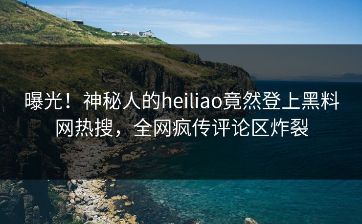 曝光！神秘人的heiliao竟然登上黑料网热搜，全网疯传评论区炸裂