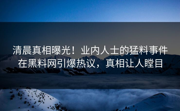 清晨真相曝光！业内人士的猛料事件在黑料网引爆热议，真相让人瞠目