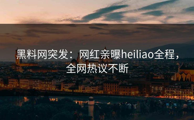 黑料网突发：网红亲曝heiliao全程，全网热议不断