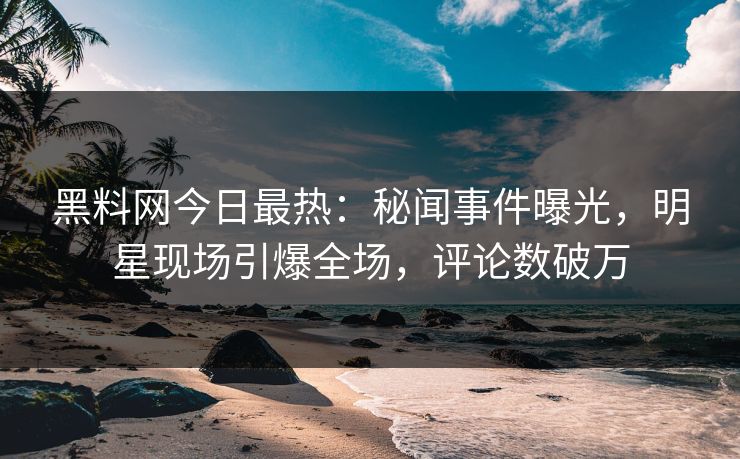 黑料网今日最热：秘闻事件曝光，明星现场引爆全场，评论数破万