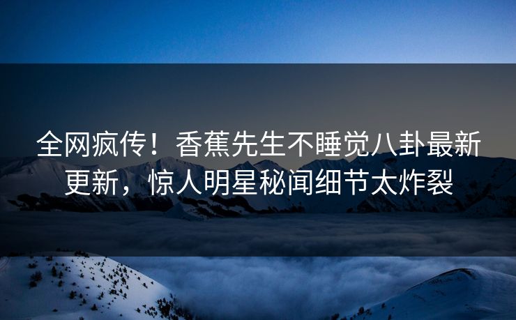 全网疯传！香蕉先生不睡觉八卦最新更新，惊人明星秘闻细节太炸裂
