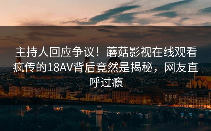 主持人回应争议！蘑菇影视在线观看疯传的18AV背后竟然是揭秘，网友直呼过瘾