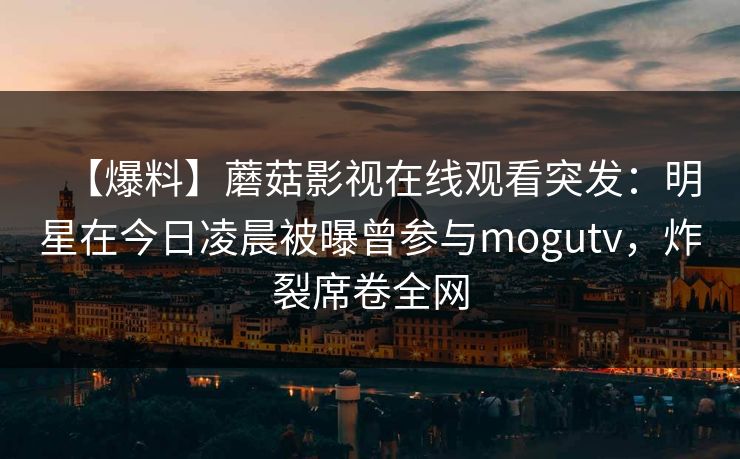 【爆料】蘑菇影视在线观看突发：明星在今日凌晨被曝曾参与mogutv，炸裂席卷全网
