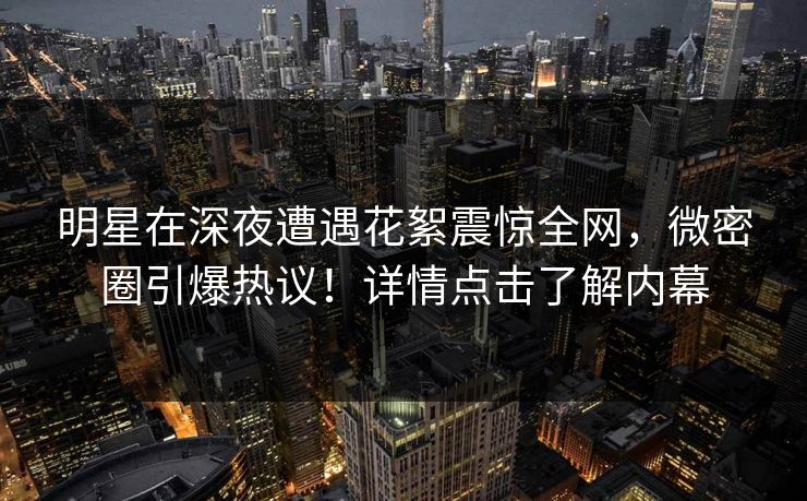 明星在深夜遭遇花絮震惊全网，微密圈引爆热议！详情点击了解内幕
