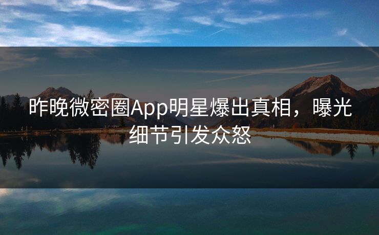 昨晚微密圈App明星爆出真相，曝光细节引发众怒