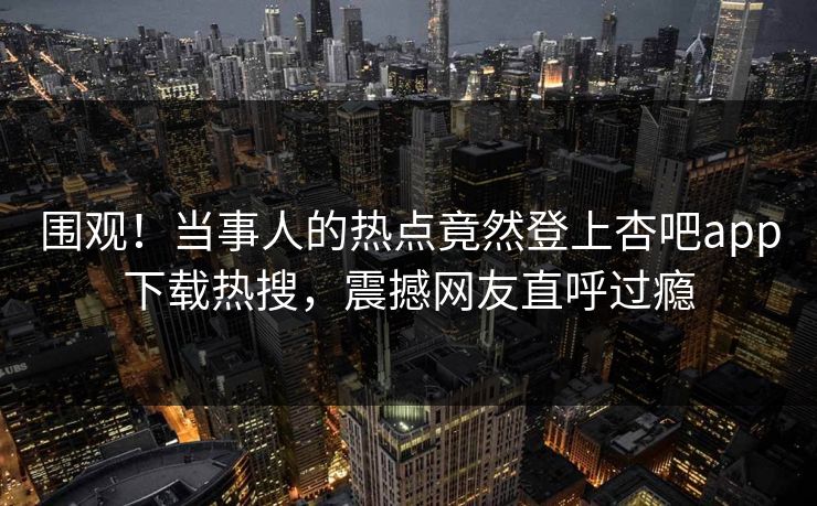 围观！当事人的热点竟然登上杏吧app下载热搜，震撼网友直呼过瘾