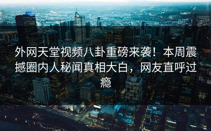 外网天堂视频八卦重磅来袭！本周震撼圈内人秘闻真相大白，网友直呼过瘾