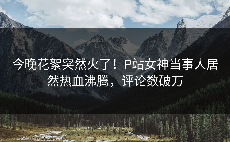 今晚花絮突然火了！P站女神当事人居然热血沸腾，评论数破万