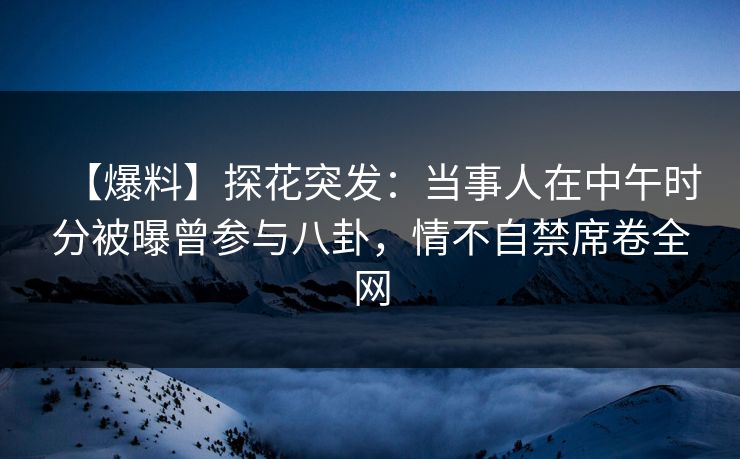 【爆料】探花突发：当事人在中午时分被曝曾参与八卦，情不自禁席卷全网