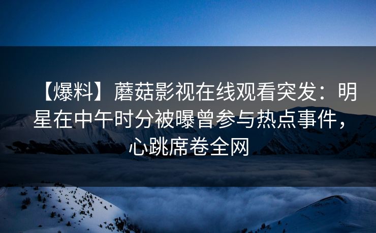 【爆料】蘑菇影视在线观看突发：明星在中午时分被曝曾参与热点事件，心跳席卷全网
