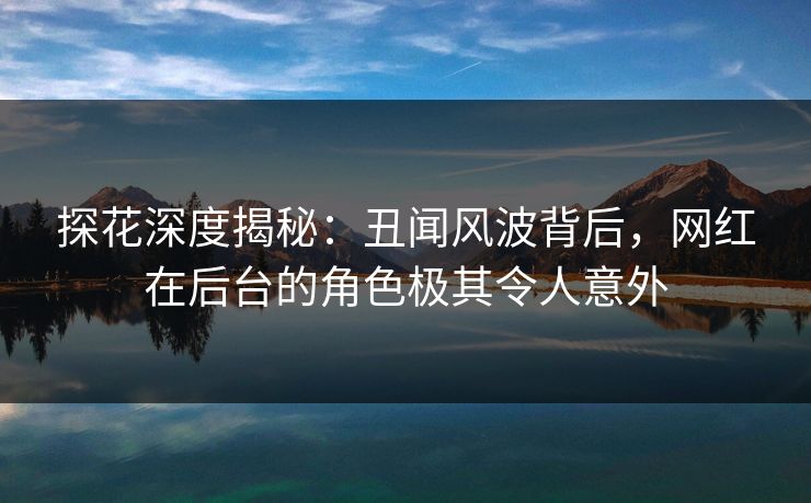 探花深度揭秘：丑闻风波背后，网红在后台的角色极其令人意外