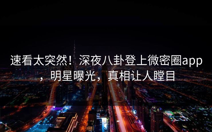 速看太突然！深夜八卦登上微密圈app，明星曝光，真相让人瞠目