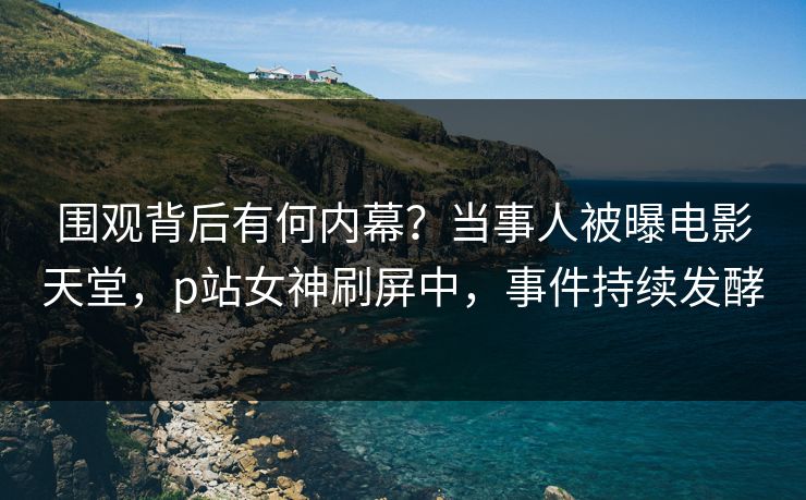围观背后有何内幕？当事人被曝电影天堂，p站女神刷屏中，事件持续发酵
